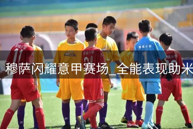 穆萨闪耀意甲赛场 全能表现助米兰完胜威尼斯